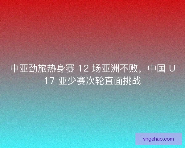 中亚劲旅热身赛 12 场亚洲不败，中国 U17 亚少赛次轮直面挑战