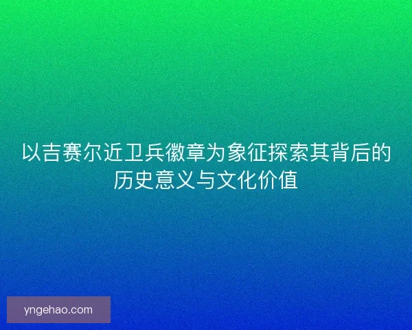 以吉赛尔近卫兵徽章为象征探索其背后的历史意义与文化价值