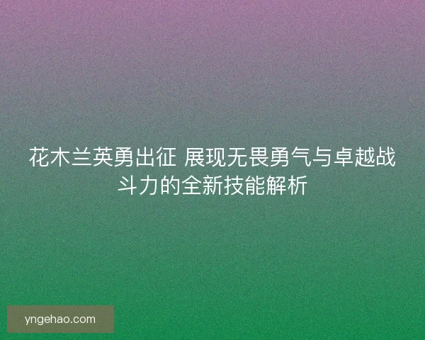花木兰英勇出征 展现无畏勇气与卓越战斗力的全新技能解析