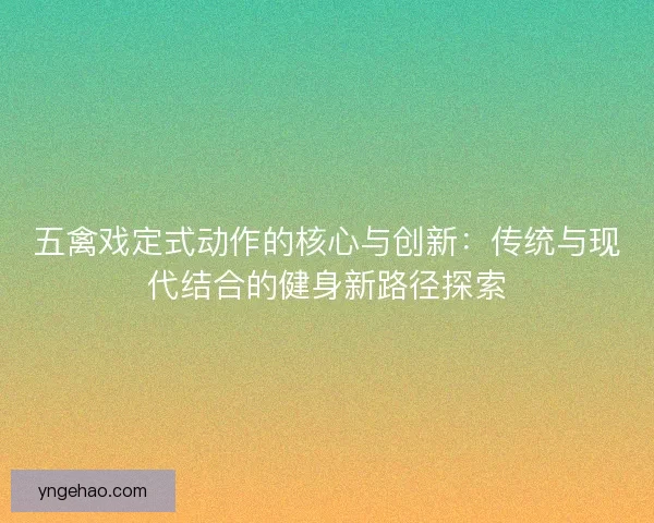 五禽戏定式动作的核心与创新：传统与现代结合的健身新路径探索