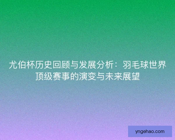 尤伯杯历史回顾与发展分析：羽毛球世界顶级赛事的演变与未来展望