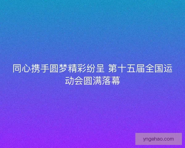 同心携手圆梦精彩纷呈 第十五届全国运动会圆满落幕 同心携手圆梦精彩纷呈 第十五届全国运动会圆满落幕