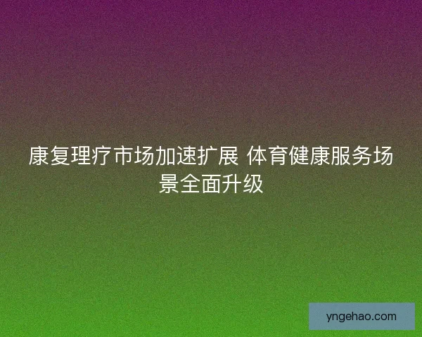 康复理疗市场加速扩展 体育健康服务场景全面升级