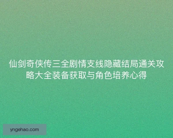 仙剑奇侠传三全剧情支线隐藏结局通关攻略大全装备获取与角色培养心得