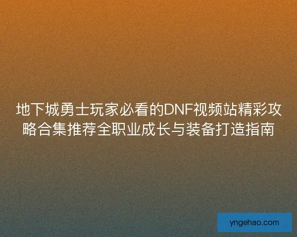 地下城勇士玩家必看的DNF视频站精彩攻略合集推荐全职业成长与装备打造指南