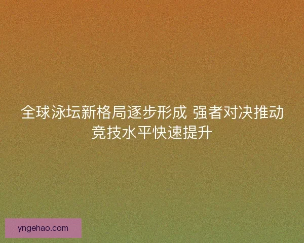全球泳坛新格局逐步形成 强者对决推动竞技水平快速提升