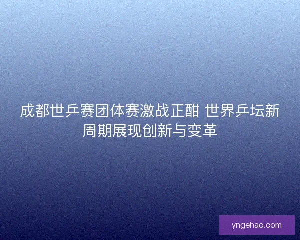 成都世乒赛团体赛激战正酣 世界乒坛新周期展现创新与变革 成都世乒赛团体赛激战正酣 世界乒坛新周期展现创新与变革