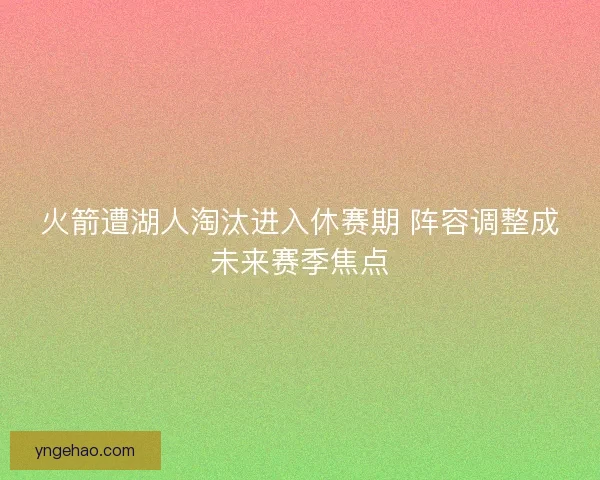 火箭遭湖人淘汰进入休赛期 阵容调整成未来赛季焦点