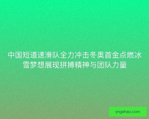 中国短道速滑队全力冲击冬奥首金点燃冰雪梦想展现拼搏精神与团队力量