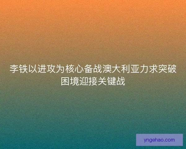 李铁以进攻为核心备战澳大利亚力求突破困境迎接关键战