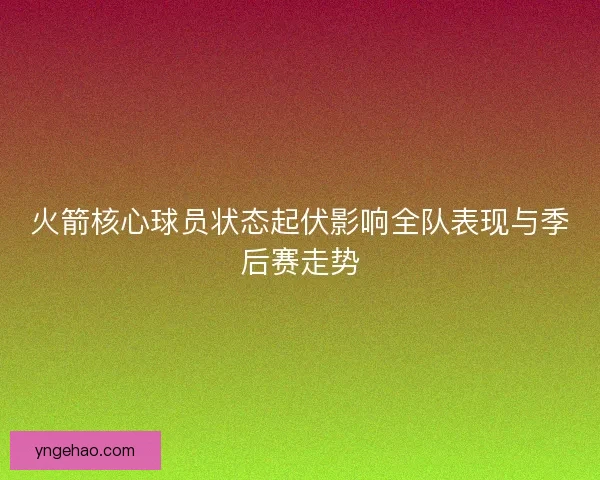 火箭核心球员状态起伏影响全队表现与季后赛走势 火箭核心球员状态起伏影响全队表现与季后赛走势