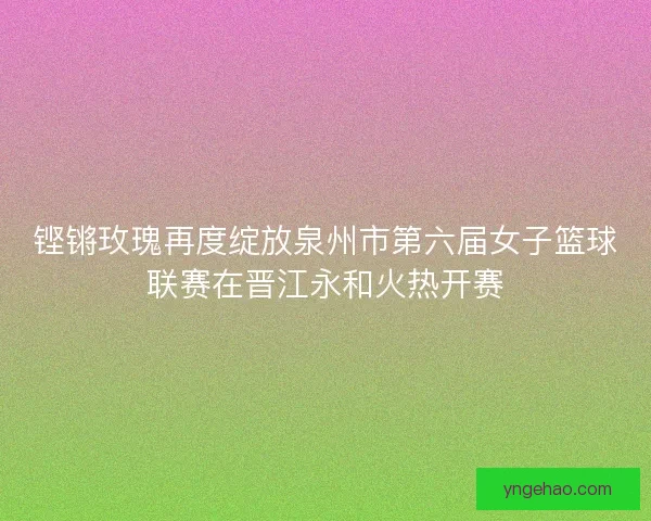 铿锵玫瑰再度绽放泉州市第六届女子篮球联赛在晋江永和火热开赛