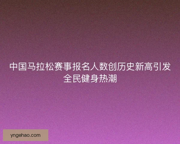 中国马拉松赛事报名人数创历史新高引发全民健身热潮 中国马拉松赛事报名人数创历史新高引发全民健身热潮