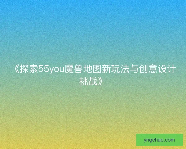 《探索55you魔兽地图新玩法与创意设计挑战》