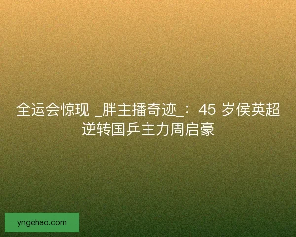 全运会惊现 _胖主播奇迹_：45 岁侯英超逆转国乒主力周启豪