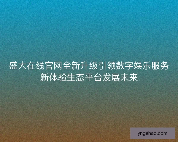 盛大在线官网全新升级引领数字娱乐服务新体验生态平台发展未来